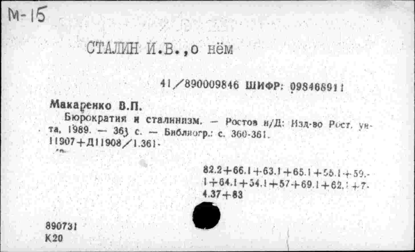 ﻿im-iS
СТАЛИН И.В.,о нём
41,/890009846 ШИФР: 098468911
Макеенко В.П.
та ÄКраТ™. " сталинпзм- - Ростов и/Д: Изд-во Рост. ун-та, — 36j с _ Библлотр.: с. 360-361
Н907+Д11908/1.361-
82.2+66.14-63.1+65.1 + 56.1+59,-I +64.1 +54.1 4-57+69.1 +62.' +7-4.37+83
890731
К 20